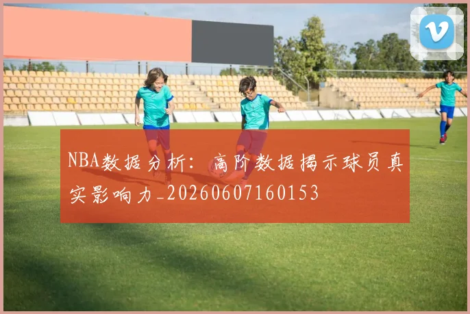 NBA数据分析:高阶数据揭示球员真实影响力_20260607160153