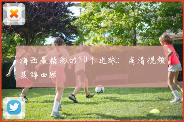 梅西最精彩的50个进球：高清视频集锦回顾