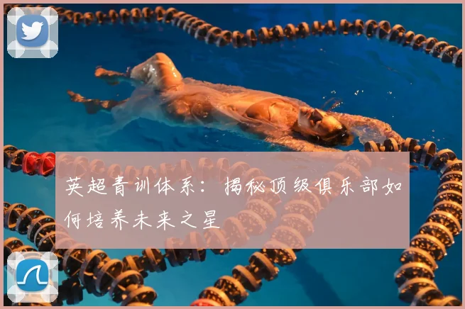 英超青训体系：揭秘顶级俱乐部如何培养未来之星