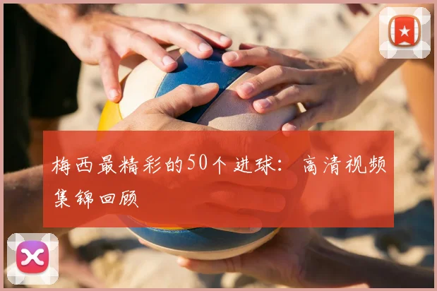 梅西最精彩的50个进球:高清视频集锦回顾
