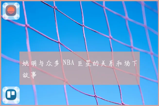 姚明与众多 NBA 巨星的关系和场下故事