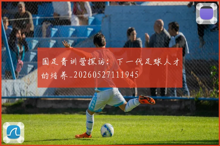 国足青训营探访:下一代足球人才的培养_20260527111945